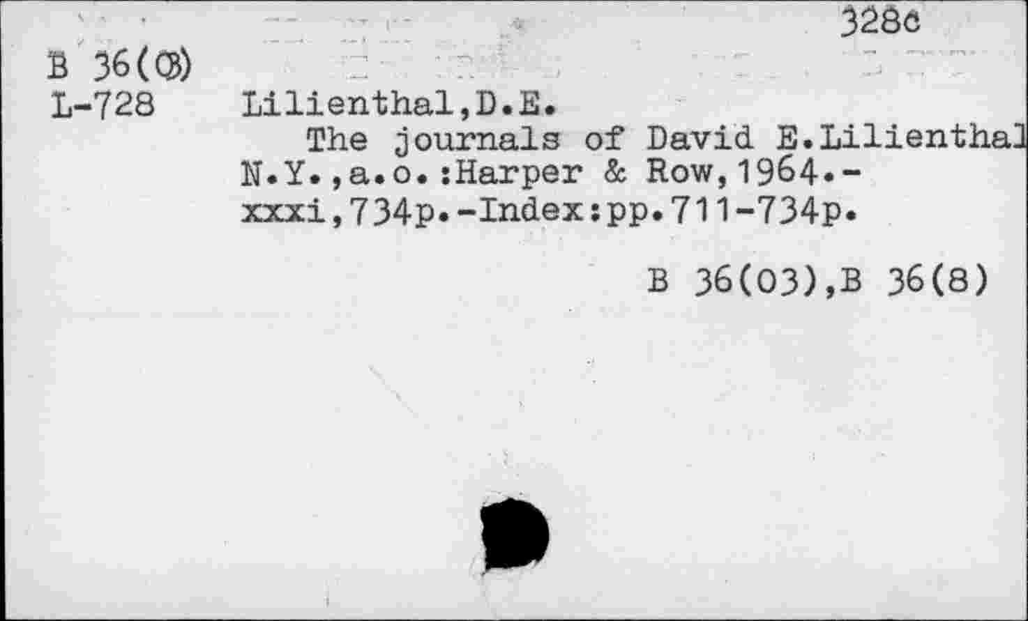 ﻿B 36(®) L-728
3280
Lilienthal,D.E.
The journals of David E.Li N.Y.,a.o.sharper & Row,1964.-xxxi,734p.-Index:pp.711-734p.
B 36(03),B 36(8)